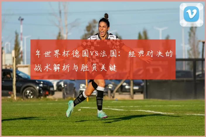 年世界杯德国vs法国:经典对决的战术解析与胜负关键