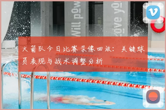 火箭队今日比赛录像回放：关键球员表现与战术调整分析