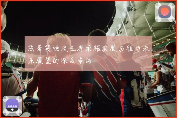 陈秀英畅谈王者荣耀发展历程与未来展望的深度专访
