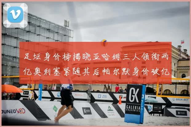 足坛身价榜揭晓亚哈姆三人领衔两亿奥利塞紧随其后帕尔默身价破亿