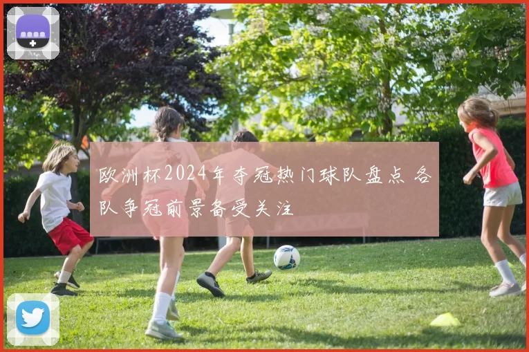 欧洲杯2024年夺冠热门球队盘点 各队争冠前景备受关注