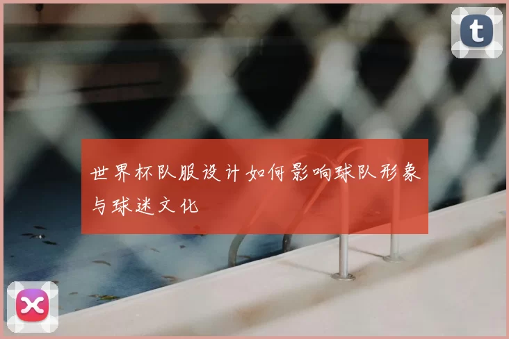 世界杯队服设计如何影响球队形象与球迷文化