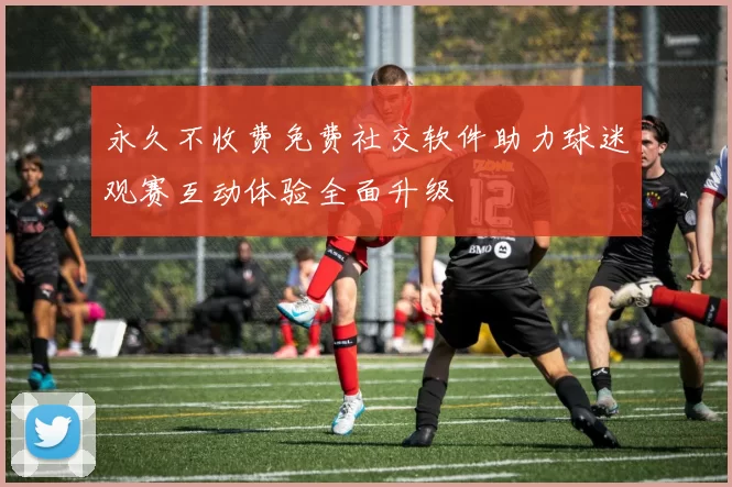 永久不收费免费社交软件助力球迷观赛互动体验全面升级