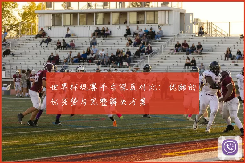世界杯观赛平台深度对比:优酷的优劣势与完整解决方案