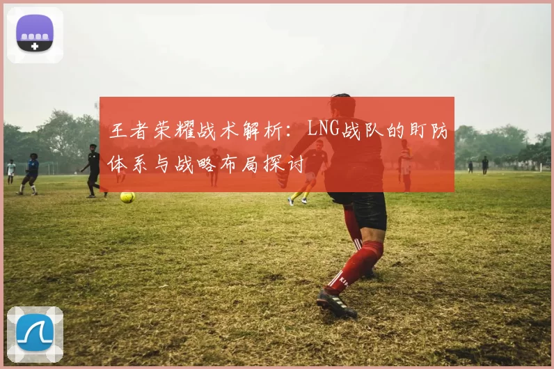 王者荣耀战术解析：LNG战队的盯防体系与战略布局探讨