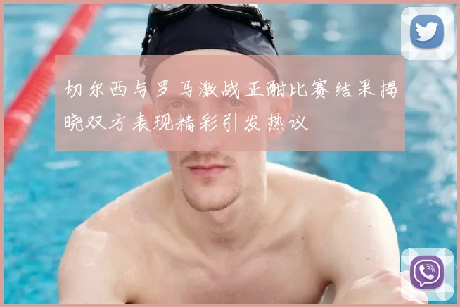 切尔西与罗马激战正酣比赛结果揭晓双方表现精彩引发热议