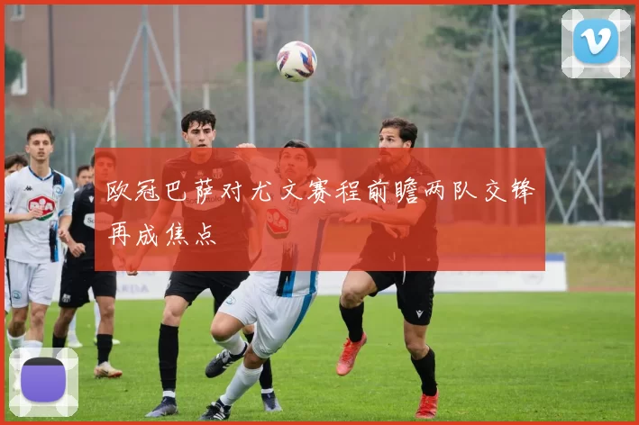 欧冠巴萨对尤文赛程前瞻两队交锋再成焦点