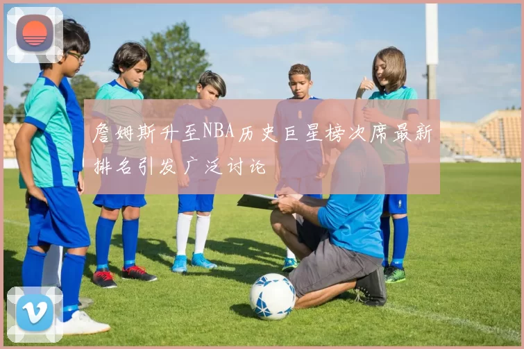 詹姆斯升至NBA历史巨星榜次席最新排名引发广泛讨论