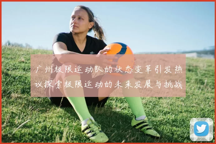 广州极限运动队的状态变革引发热议探索极限运动的未来发展与挑战