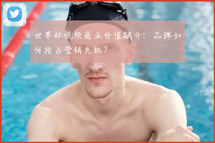 世界杯视频商业价值飙升：品牌如何抢占营销先机？