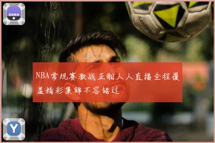 NBA常规赛激战正酣人人直播全程覆盖精彩集锦不容错过