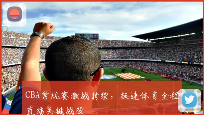 CBA常规赛激战持续,极速体育全程直播关键战役