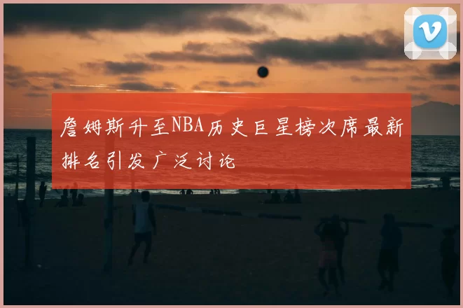 詹姆斯升至NBA历史巨星榜次席最新排名引发广泛讨论
