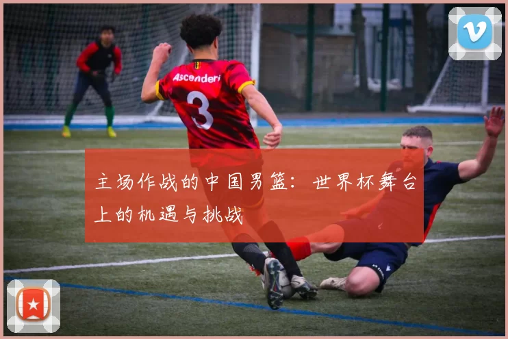 主场作战的中国男篮:世界杯舞台上的机遇与挑战