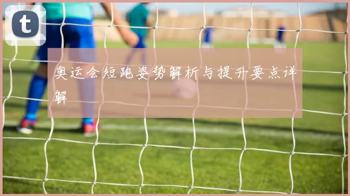奥运会短跑姿势解析与提升要点详解