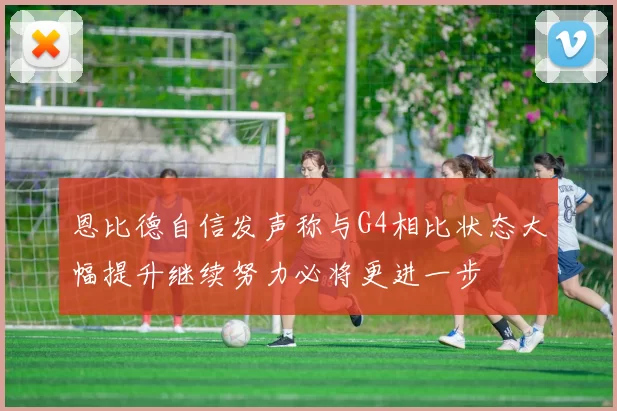 恩比德自信发声称与G4相比状态大幅提升继续努力必将更进一步