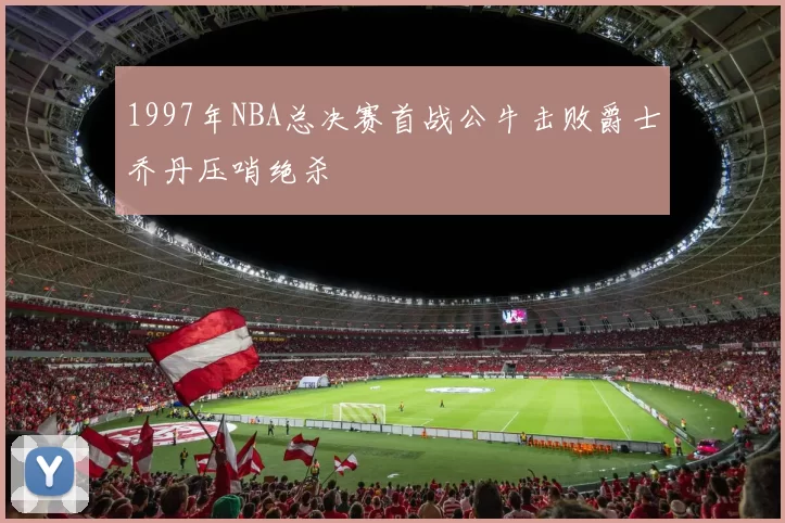 1997年NBA总决赛首战公牛击败爵士乔丹压哨绝杀