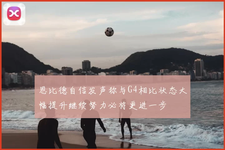 恩比德自信发声称与G4相比状态大幅提升继续努力必将更进一步