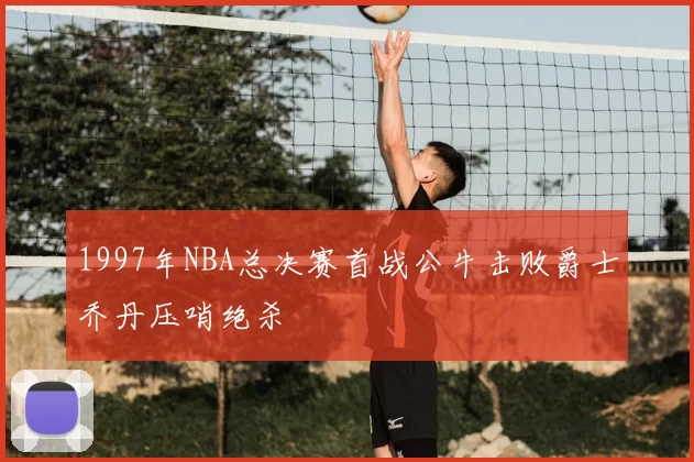 1997年NBA总决赛首战公牛击败爵士乔丹压哨绝杀
